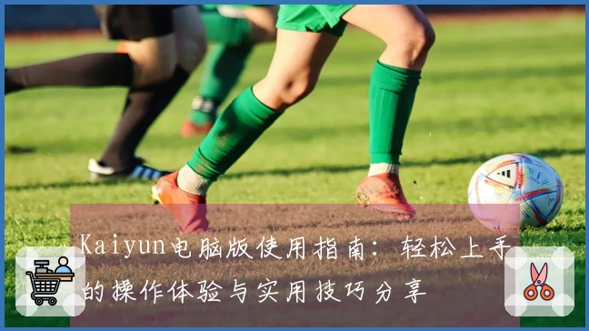 Kaiyun电脑版使用指南：轻松上手的操作体验与实用技巧分享